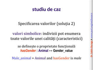 Dr.SabinBuragawww.purl.org/net/busaco
studiu de caz
Specificarea valorilor (soluția 2)
valori simbolice: indivizii pot enumera
toate valorile unei calități (caracteristici)
se definește o proprietate funcțională
hasGender : Animal ↦ Gender_value
Male_animal = Animal and hasGender is male
 