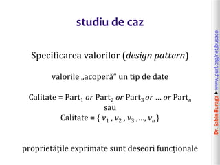 Dr.SabinBuragawww.purl.org/net/busaco
studiu de caz
Specificarea valorilor (design pattern)
valorile „acoperă” un tip de date
Calitate = Part1 or Part2 or Part3 or … or Partn
sau
Calitate = { v1 , v2 , v3 ,…, vn }
proprietățile exprimate sunt deseori funcționale
 