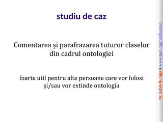 Dr.SabinBuragawww.purl.org/net/busaco
studiu de caz
Comentarea și parafrazarea tuturor claselor
din cadrul ontologiei
foarte util pentru alte persoane care vor folosi
și/sau vor extinde ontologia
 