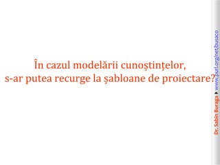 Dr.SabinBuragawww.purl.org/net/busaco
În cazul modelării cunoștințelor,
s-ar putea recurge la șabloane de proiectare?
 