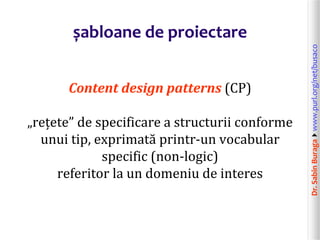 Dr.SabinBuragawww.purl.org/net/busaco
șabloane de proiectare
Content design patterns (CP)
„rețete” de specificare a structurii conforme
unui tip, exprimată printr-un vocabular
specific (non-logic)
referitor la un domeniu de interes
 