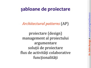 Dr.SabinBuragawww.purl.org/net/busaco
șabloane de proiectare
Architectural patterns (AP)
proiectare (design)
management al proiectului
argumentare
soluții de proiectare
flux de activități colaborative
funcționalități
 