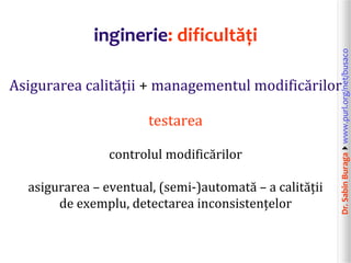 Dr.SabinBuragawww.purl.org/net/busaco
inginerie: dificultăți
Asigurarea calității + managementul modificărilor
testarea
controlul modificărilor
asigurarea – eventual, (semi-)automată – a calității
de exemplu, detectarea inconsistențelor
 