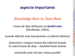 Dr.SabinBuragawww.purl.org/net/busaco
aspecte importante
Knowledge Base vs. Data Base
o baza de date definește un model unic
(Bechhofer, 2004)
numele diferite sunt interpretate ca indivizi distincți
domeniul e compus numai din indivizii numiți
în cadrul bazei de date – modelul lumii inchise
extensiile sunt cât mai reduse posibil
 