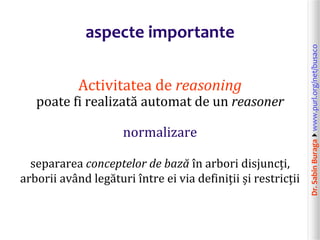 Dr.SabinBuragawww.purl.org/net/busaco
aspecte importante
Activitatea de reasoning
poate fi realizată automat de un reasoner
normalizare
separarea conceptelor de bază în arbori disjuncți,
arborii având legături între ei via definiții și restricții
 