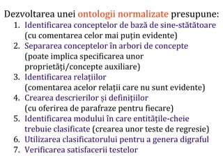 Dr.SabinBuragawww.purl.org/net/busaco
Dezvoltarea unei ontologii normalizate presupune:
1. Identificarea conceptelor de bază de sine-stătătoare
(cu comentarea celor mai puțin evidente)
2. Separarea conceptelor în arbori de concepte
(poate implica specificarea unor
proprietăți/concepte auxiliare)
3. Identificarea relațiilor
(comentarea acelor relații care nu sunt evidente)
4. Crearea descrierilor și definițiilor
(cu oferirea de parafraze pentru fiecare)
5. Identificarea modului în care entitățile-cheie
trebuie clasificate (crearea unor teste de regresie)
6. Utilizarea clasificatorului pentru a genera digraful
7. Verificarea satisfacerii testelor
 