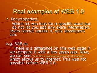 Real examples of WEB 1.0
   Encyclopedias:
    Which let you look for a specific word but
    do not let you add any extra information.
  Users cannot update it, only developers
  can.

e.g. RAE.es
    There is a difference on this web page if
  we compare it with a few years ago. Now,
  we can see “Consultas y sugerencias acerca del Diccionario”
  which allows us to interact. This was not
  possible before WEB 2.0.
 