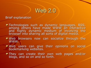 Web 2.0
Brief explanation

  Technologies such as dynamic languages, RSS,
  among others have made WWW an interactive
  and highly dynamic medium of involving the
  browser into sharing all sorts of digital media.
  Web browsers now can socialize through the
  WWW.
  Web users can give their opinions on social
  bookmarking websites.
  They can create their own web pages and/or
  blogs, and so on and so forth.
 