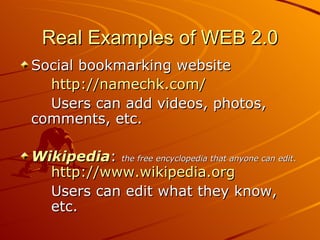 Real Examples of WEB 2.0
Social bookmarking website
  http://namechk.com/
  Users can add videos, photos,
comments, etc.

Wikipedia: the free encyclopedia that anyone can edit.
  http://www.wikipedia.org
  Users can edit what they know,
  etc.
 