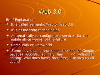Web 3.0
Brief Explanation
   It is called Semantic Web or Web 3.0
  It is associating technologies
  Automatically re-configurable services for the
  mobile office worker of the future
  Media Wiki or Ontoworld
   Some say that it represents the end of Google
  because Google, so far, has           no volunteer
  editing! Wiki does have; therefore, it makes us all
  count!
 
