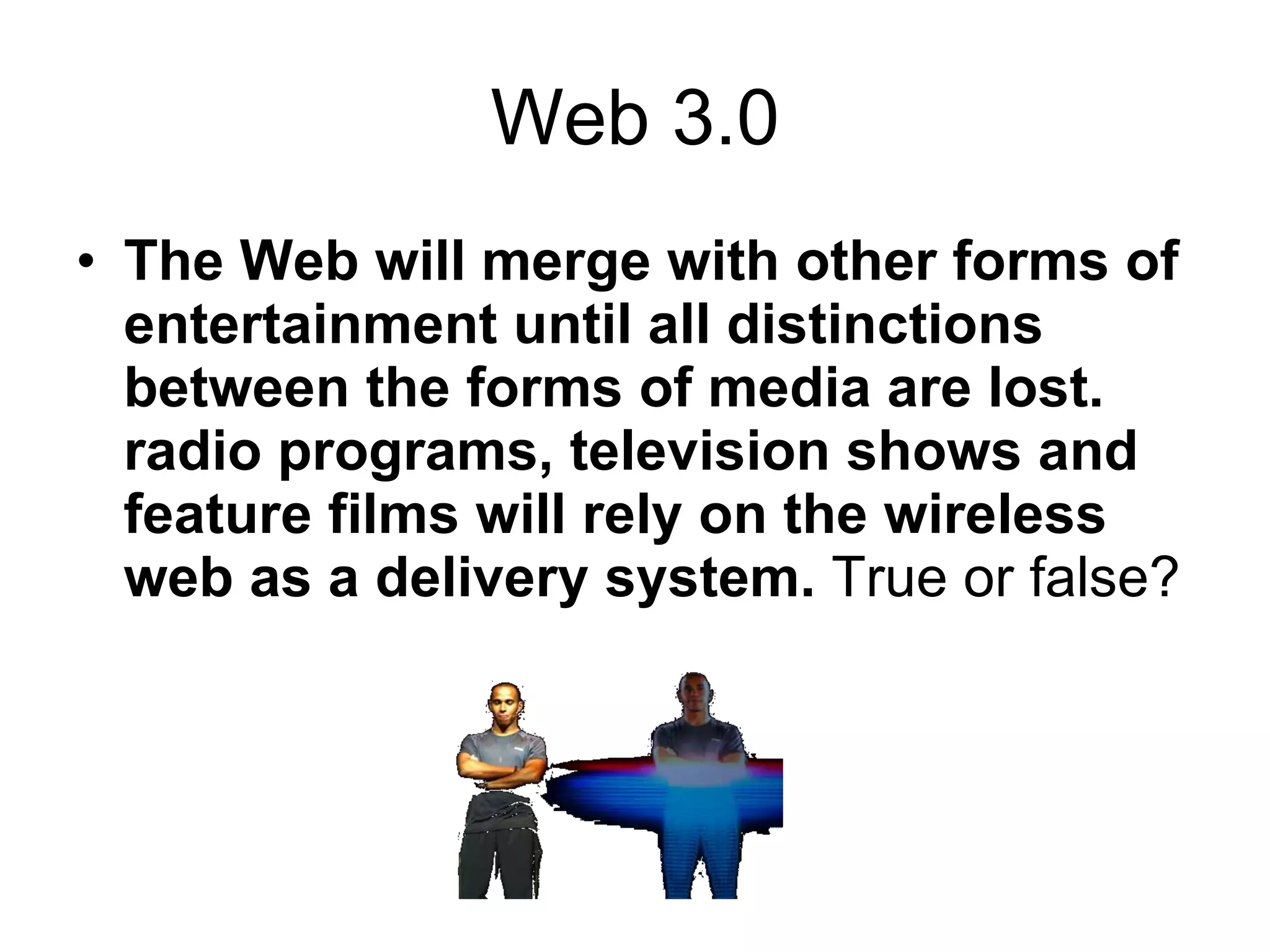 Web 3.0 The Web will merge with other forms of entertainment until all distinctions between the forms of media are lost. radio programs, television shows and feature films will rely on the wireless web as a delivery system.  True or false? 