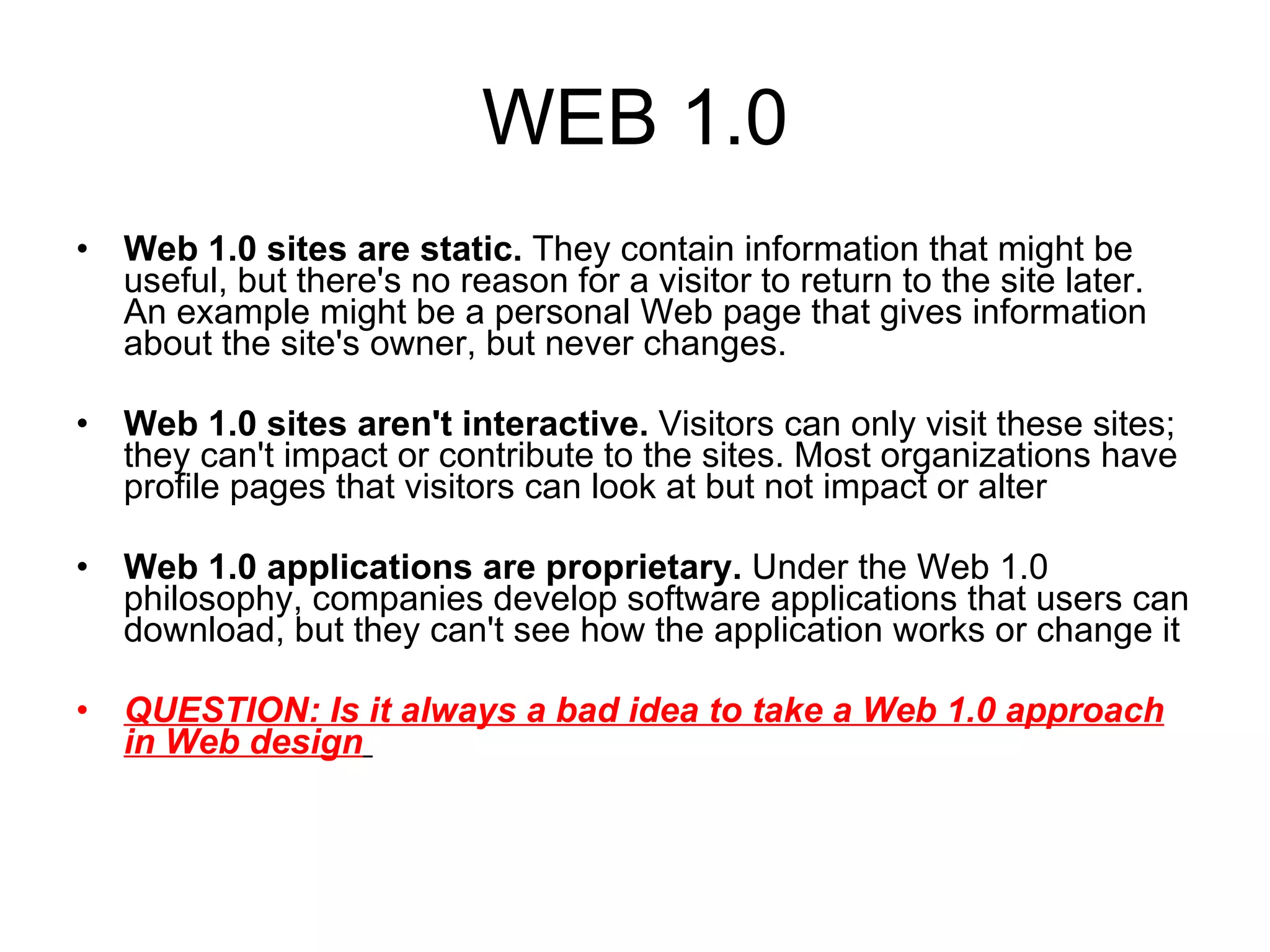 WEB 1.0 Web 1.0 sites are static.  They contain information that might be useful, but there's no reason for a visitor to return to the site later. An example might be a personal Web page that gives information about the site's owner, but never changes.  Web 1.0 sites aren't interactive.  Visitors can only visit these sites; they can't impact or contribute to the sites. Most organizations have profile pages that visitors can look at but not impact or alter  Web 1.0 applications are proprietary.  Under the Web 1.0 philosophy, companies develop software applications that users can download, but they can't see how the application works or change it  QUESTION: Is it always a bad idea to take a Web 1.0 approach in Web design   