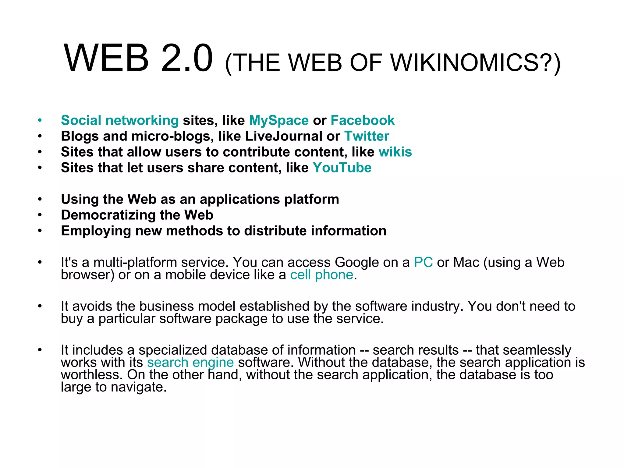 WEB 2.0  (THE WEB OF WIKINOMICS?) Social networking  sites, like  MySpace  or  Facebook   Blogs and micro-blogs, like LiveJournal or  Twitter   Sites that allow users to contribute content, like  wikis   Sites that let users share content, like  YouTube   Using the Web as an applications platform  Democratizing the Web  Employing new methods to distribute information   It's a multi-platform service. You can access Google on a  PC  or Mac (using a Web browser) or on a mobile device like a  cell phone .  It avoids the business model established by the software industry. You don't need to buy a particular software package to use the service.  It includes a specialized database of information -- search results -- that seamlessly works with its  search engine  software. Without the database, the search application is worthless. On the other hand, without the search application, the database is too large to navigate.  