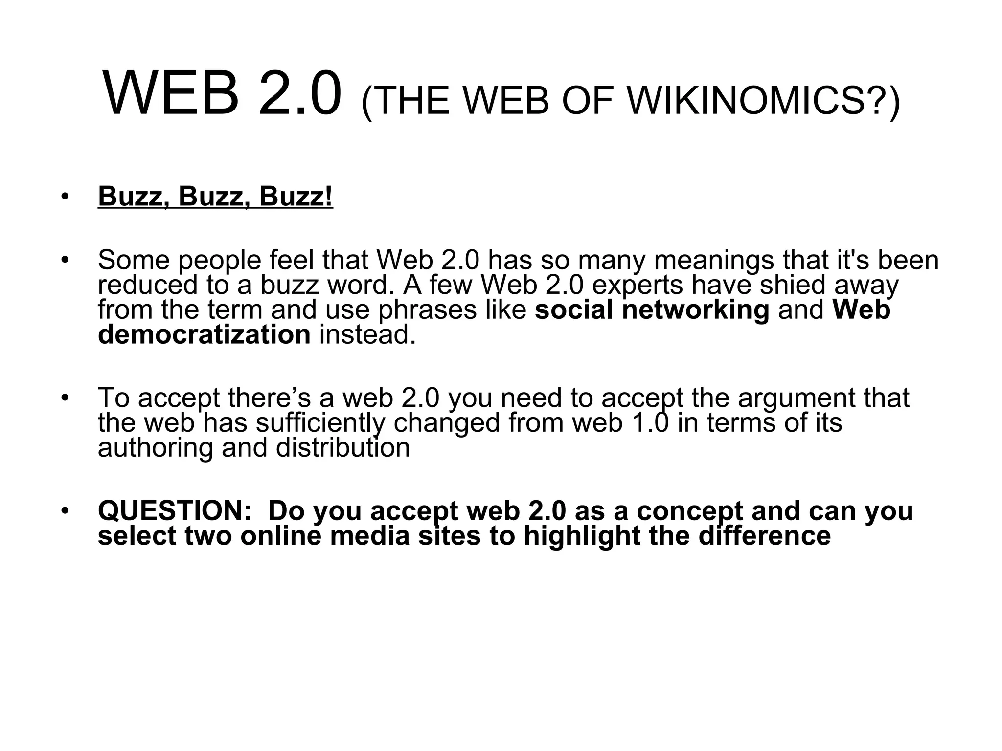 WEB 2.0  (THE WEB OF WIKINOMICS?) Buzz, Buzz, Buzz! Some people feel that Web 2.0 has so many meanings that it's been reduced to a buzz word. A few Web 2.0 experts have shied away from the term and use phrases like  social networking  and  Web democratization  instead.  To accept there’s a web 2.0 you need to accept the argument that the web has sufficiently changed from web 1.0 in terms of its authoring and distribution QUESTION:  Do you accept web 2.0 as a concept and can you select two online media sites to highlight the difference 