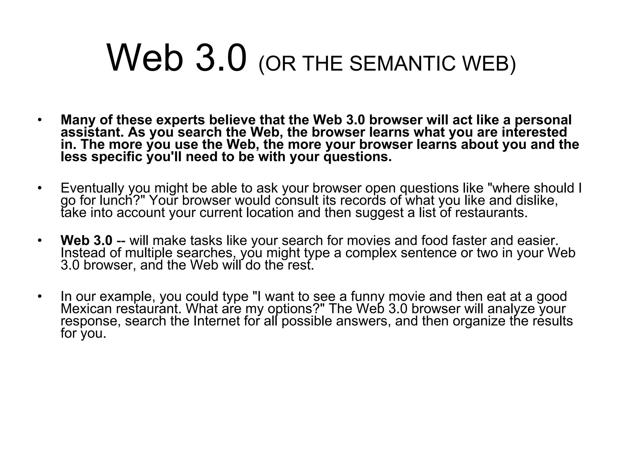 Web 3.0  (OR THE SEMANTIC WEB) Many of these experts believe that the Web 3.0 browser will act like a personal assistant. As you search the Web, the browser learns what you are interested in. The more you use the Web, the more your browser learns about you and the less specific you'll need to be with your questions.  Eventually you might be able to ask your browser open questions like "where should I go for lunch?" Your browser would consult its records of what you like and dislike, take into account your current location and then suggest a list of restaurants. Web 3.0  -- will make tasks like your search for movies and food faster and easier. Instead of multiple searches, you might type a complex sentence or two in your Web 3.0 browser, and the Web will do the rest.  In our example, you could type "I want to see a funny movie and then eat at a good Mexican restaurant. What are my options?" The Web 3.0 browser will analyze your response, search the Internet for all possible answers, and then organize the results for you. 
