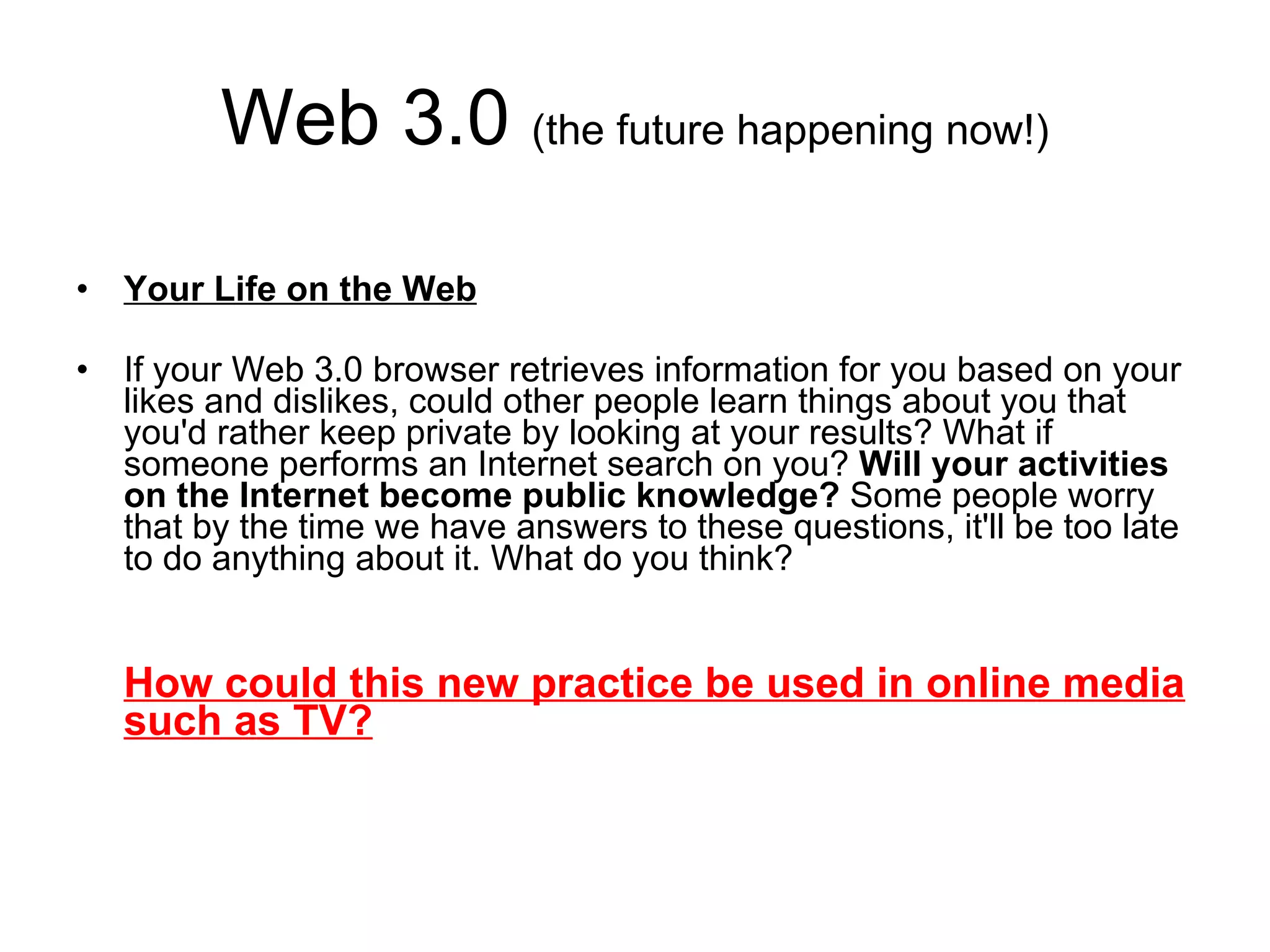 Web 3.0  (the future happening now!) Your Life on the Web If your Web 3.0 browser retrieves information for you based on your likes and dislikes, could other people learn things about you that you'd rather keep private by looking at your results? What if someone performs an Internet search on you?  Will your activities on the Internet become public knowledge?  Some people worry that by the time we have answers to these questions, it'll be too late to do anything about it. What do you think? How could this new practice be used in online media such as TV? 