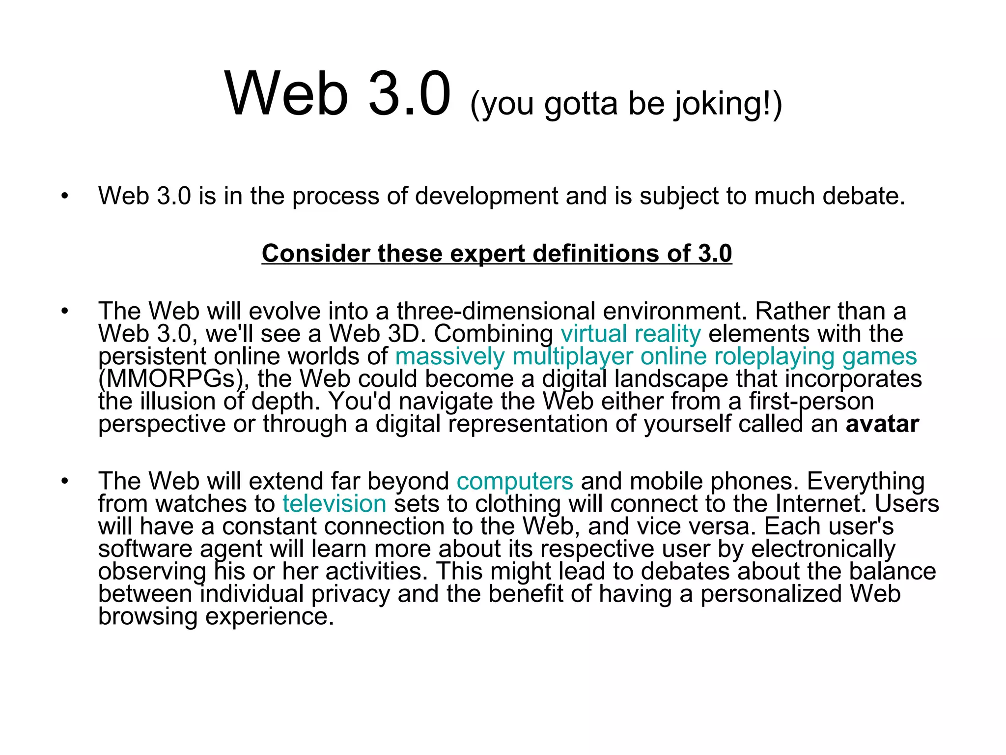 Web 3.0  (you gotta be joking!) Web 3.0 is in the process of development and is subject to much debate.  Consider these expert definitions of 3.0 The Web will evolve into a three-dimensional environment. Rather than a Web 3.0, we'll see a Web 3D. Combining  virtual reality  elements with the persistent online worlds of  massively multiplayer online  roleplaying  games  (MMORPGs), the Web could become a digital landscape that incorporates the illusion of depth. You'd navigate the Web either from a first-person perspective or through a digital representation of yourself called an  avatar   The Web will extend far beyond  computers  and mobile phones. Everything from watches to  television  sets to clothing will connect to the Internet. Users will have a constant connection to the Web, and vice versa. Each user's software agent will learn more about its respective user by electronically observing his or her activities. This might lead to debates about the balance between individual privacy and the benefit of having a personalized Web browsing experience.  