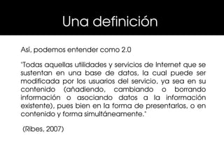 Una definición 
Así, podemos entender como 2.0

"Todas aquellas utilidades y servicios de Internet que se 
sustentan  en  una  base  de  datos,  la  cual  puede  ser 
modificada  por  los  usuarios  del  servicio,  ya  sea  en  su 
contenido  (añadiendo,  cambiando  o  borrando 
información  o  asociando  datos  a  la  información 
existente), pues bien en la forma de presentarlos, o en 
contenido y forma simultáneamente."

 (Ribes, 2007)
 