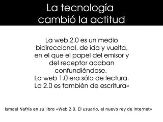 La tecnología 
                cambió la actitud
                  La web 2.0 es un medio 
              bidireccional, de ida y vuelta, 
              en el que el papel del emisor y 
                   del receptor acaban 
                     confundiéndose. 
              La web 1.0 era sólo de lectura. 
              La 2.0 es también de escritura»


Ismael Nafría en su libro «Web 2.0. El usuario, el nuevo rey de internet»
 