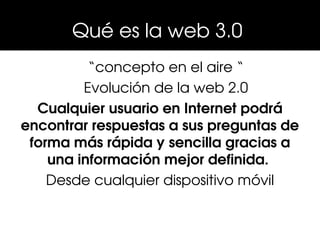 Qué es la web 3.0 
          “concepto en el aire “
         Evolución de la web 2.0
  Cualquier usuario en Internet podrá 
encontrar respuestas a sus preguntas de 
 forma más rápida y sencilla gracias a 
    una información mejor definida. 
    Desde cualquier dispositivo móvil
 