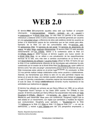 PROMOCION EXCELSIOR 2014

WEB 2.0
El término Web 2.0 comprende aquellos sitios web que facilitan el compartir
información,
la interoperabilidad,
eldiseño
centrado
en
el
usuario1 y
la colaboración en la World Wide Web. Un sitio Web 2.0 permite a los usuarios
interactuar y colaborar entre sí como creadores de contenido generado por usuarios
en una comunidad virtual, a diferencia de sitios web estáticos donde los usuarios se
limitan a la observación pasiva de los contenidos que se han creado para ellos.
Ejemplos de la Web 2.0 son las comunidades web, los servicios web,
las aplicaciones Web, los servicios de red social, los servicios de alojamiento de
videos, las wikis, blogs, mashups yfolcsonomías. El término Web 2.0 está asociado
estrechamente con Tim O'Reilly, debido a la conferencia sobre la Web 2.0
de O'Reilly Media en 2004.2 Aunque el término sugiere una nueva versión de
la World Wide Web, no se refiere a una actualización de las especificaciones
técnicas de la web, sino más bien a cambios acumulativos en la forma en la
que desarrolladores de software y usuarios finales utilizan la Web. El hecho de que
la Web 2.0 es cualitativamente diferente de las tecnologías web anteriores ha sido
cuestionado por el creador de la World Wide Web Tim Berners-Lee, quien calificó al
término como "tan sólo una jerga"- precisamente porque tenía la intención de que la
Web incorporase estos valores en el primer lugar[cita requerida]. En conclusión, la Web
2.0 nos permite realizar trabajo colaborativo entre varios usuarios o colaboradores.
Además, las herramientas que ofrece la web 2.0 no sólo permitirán mejorar los
temas en el aula de clase, sino también pueden utilizarse para trabajo en empresa.
La web 2.0 permite a estudiantes y docentes mejorar las herramientas utilizadas en
el aula de clase. El trabajo colaborativoestá tomando mucha importancia en las
actividades que realicemos en internet.
El término fue utilizado por primera vez por Darcy DiNucci en 1999, en su artículo
"Fragmented future",3 aunque no fue hasta 2004 cuando Tim O'Reilly lo hizo
popular. El término acuñado por Darcy DiNucci fue popularizado más tarde por Dale
Dougherty de O'Reilly Media en una tormenta de ideas con Craig Cline de
MediaLive para desarrollar ideas para una conferencia. Dougherty sugirió que la
web estaba en un renacimiento, con reglas que cambiaban y modelos de negocio
que evolucionaban. Dougherty puso ejemplos — "DoubleClick era la Web
1.0; AdSense es la Web 2.0. Ofoto es Web 1.0; Flickr es Web 2.0." — en vez de
definiciones, y reclutó a John Battelle para dar una perspectiva empresarial, y
Natalia Alejandra Quintana Barrera
Valentina Cetina González
TECNOLOGIA E INFORMATICA

 