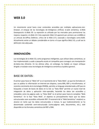 WEB 3.0
Un movimiento social hacia crear contenidos accesibles por múltiples aplicaciones nonbrowser, el empuje de las tecnologías de inteligencia artificial, la web semántica, la Web
Geoespacial o la Web 3D. La expresión es utilizada por los mercados para promocionar las
mejoras respecto a la Web 2.0. Esta expresión Web 3.0 apareció por primera vez en2006 en
un artículo de Jeffrey Zeldman, crítico de la Web 2.0 y asociado a tecnologías como AJAX.
Actualmente existe un debate considerable en torno a lo que significa Web 3.0, y cuál sea la
definición más adecuada.

INNOVACIÓN:
Las tecnologías de la Web 3.0, como programas inteligentes, que utilizan datos semánticos, se
han implementado y usado a pequeña escala en compañías para conseguir una manipulación
de datos más eficiente. En los últimos años, sin embargo, ha habido un mayor enfoque
dirigido a trasladar estas tecnologías de inteligencia semántica al público general..

BASE DE DATOS:
El primer paso hacia la "Web 3.0" es el nacimiento de la "Data Web", ya que los formatos en
que se publica la información en Internet son dispares, como XML, RDF y microformatos; el
reciente crecimiento de la tecnología SPARQL, permite un lenguaje estandarizado y API para la
búsqueda a través de bases de datos en la red. La "Data Web" permite un nuevo nivel de
integración de datos y aplicación inter-operable, haciendo los datos tan accesibles y
enlazables como las páginas web. La "Data Web" es el primer paso hacia la completa “Web
Semántica”. En la fase “Data Web”, el objetivo es principalmente hacer que los datos
estructurados sean accesibles utilizando RDF. El escenario de la "Web Semántica" ampliará su
alcance en tanto que los datos estructurados e incluso, lo que tradicionalmente se ha
denominado contenido semi-estructurado (como páginas web, documentos, etc.), esté
disponible en los formatos semánticos de RDF y OWL

 