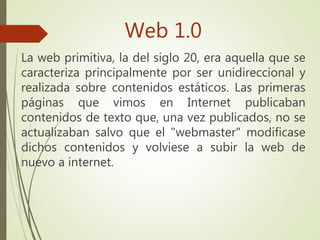 Web 1.0
La web primitiva, la del siglo 20, era aquella que se
caracteriza principalmente por ser unidireccional y
realizada sobre contenidos estáticos. Las primeras
páginas que vimos en Internet publicaban
contenidos de texto que, una vez publicados, no se
actualizaban salvo que el "webmaster" modificase
dichos contenidos y volviese a subir la web de
nuevo a internet.
 