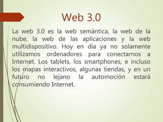 Web 3.0
La web 3.0 es la web semántica, la web de la
nube, la web de las aplicaciones y la web
multidispositivo. Hoy en día ya no solamente
utilizamos ordenadores para conectarnos a
Internet. Los tablets, los smartphones, e incluso
los mapas interactivos, algunas tiendas, y en un
futuro no lejano la automoción estará
consumiendo Internet.
 