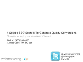 4 Google SEO Secrets To Generate Quality Conversions
Strategies for staying one step ahead of the rest

Dial: +1 (470) 200-0300
Access Code: 144-842-588




                                                    @webmarketing123
                                                    @bradleywjoe
                                                    #wm123
 