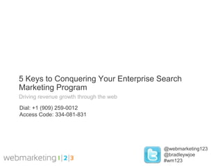 5 Keys to Conquering Your Enterprise Search
Marketing Program
Driving revenue growth through the web

Dial: +1 (909) 259-0012
Access Code: 334-081-831




                                         @webmarketing123
                                         @bradleywjoe
                                         #wm123
 