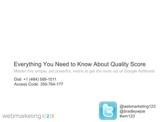 Everything You Need to Know About Quality Score
Master this simple, yet powerful, metric to get the most out of Google AdWords

Dial: +1 (484) 589-1011
Access Code: 350-764-177




                                                          @webmarketing123
                                                          @bradleywjoe
                                                          #wm123
 