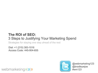 The ROI of SEO:
3 Steps to Justifying Your Marketing Spend
Strategies for staying one step ahead of the rest

Dial: +1 (215) 383-1016
Access Code: 445-904-655




                                                    @webmarketing123
                                                    @bradleywjoe
                                                    #wm123
 