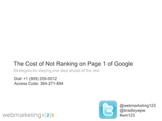 The Cost of Not Ranking on Page 1 of Google
Strategies for staying one step ahead of the rest

Dial: +1 (909) 259-0012
Access Code: 364-271-894




                                                    @webmarketing123
                                                    @bradleywjoe
                                                    #wm123
 