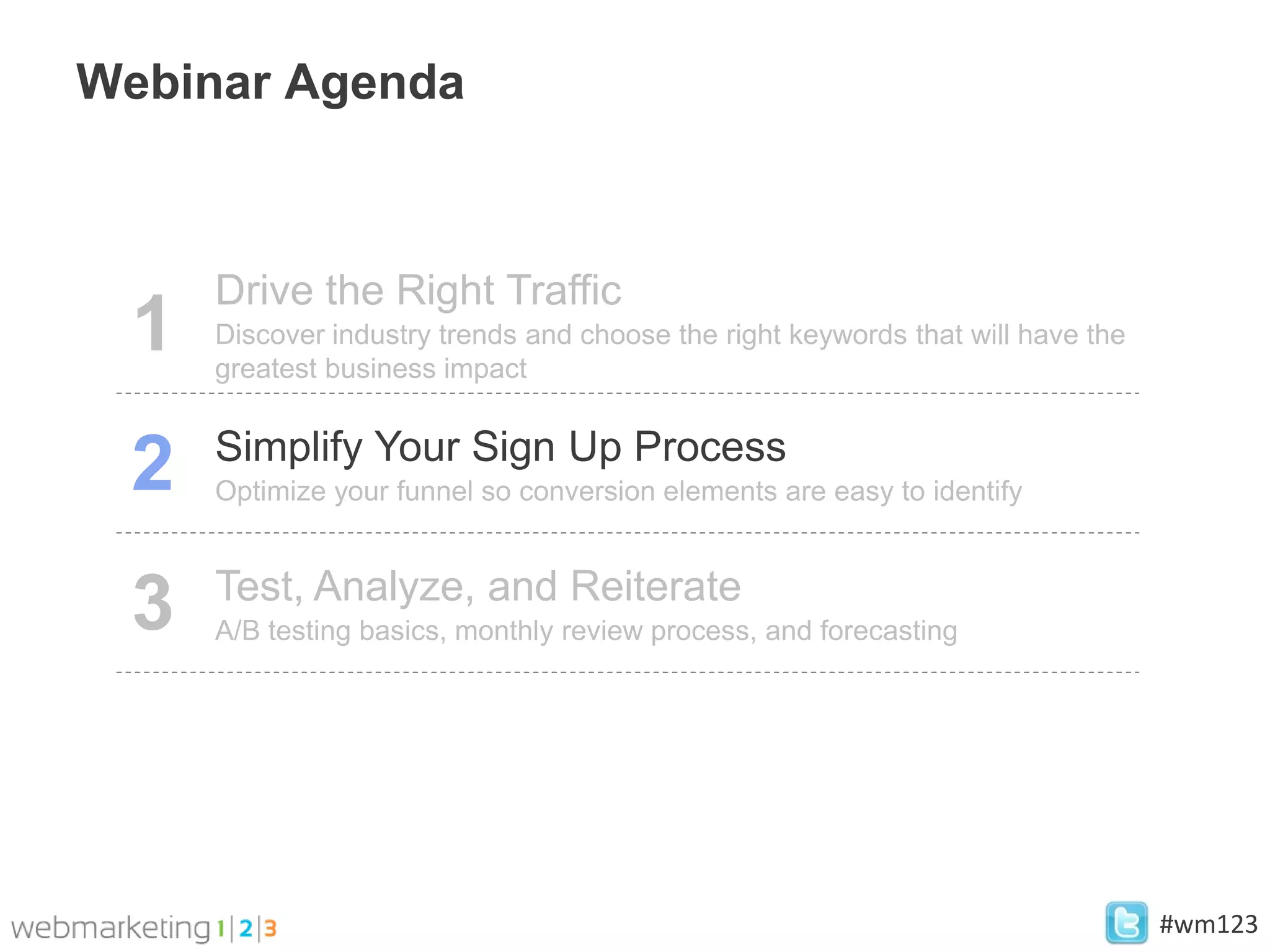 Webinar Agenda



     Drive the Right Traffic
 1   Discover industry trends and choose the right keywords that will have the
     greatest business impact

     Simplify Your Sign Up Process
 2   Optimize your funnel so conversion elements are easy to identify


     Test, Analyze, and Reiterate
 3   A/B testing basics, monthly review process, and forecasting




                                                                                 #wm123
 
