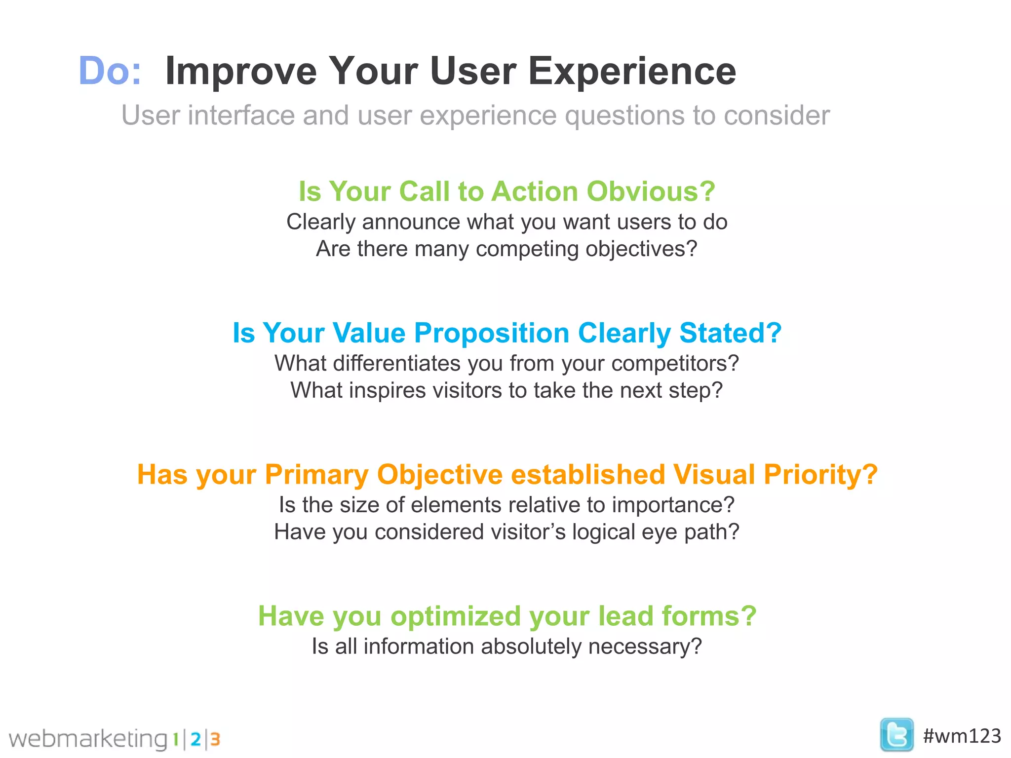 Do: Improve Your User Experience
  User interface and user experience questions to consider

                Is Your Call to Action Obvious?
               Clearly announce what you want users to do
                  Are there many competing objectives?


          Is Your Value Proposition Clearly Stated?
              What differentiates you from your competitors?
               What inspires visitors to take the next step?


   Has your Primary Objective established Visual Priority?
              Is the size of elements relative to importance?
              Have you considered visitor’s logical eye path?


            Have you optimized your lead forms?
                 Is all information absolutely necessary?


                                                                #wm123
 