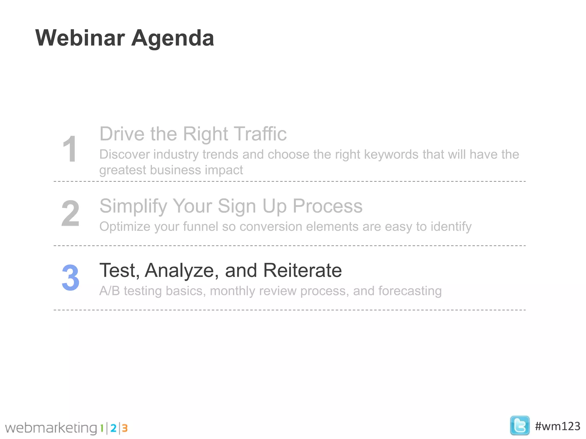 Webinar Agenda



     Drive the Right Traffic
 1   Discover industry trends and choose the right keywords that will have the
     greatest business impact

     Simplify Your Sign Up Process
 2   Optimize your funnel so conversion elements are easy to identify


     Test, Analyze, and Reiterate
 3   A/B testing basics, monthly review process, and forecasting




                                                                                 #wm123
 