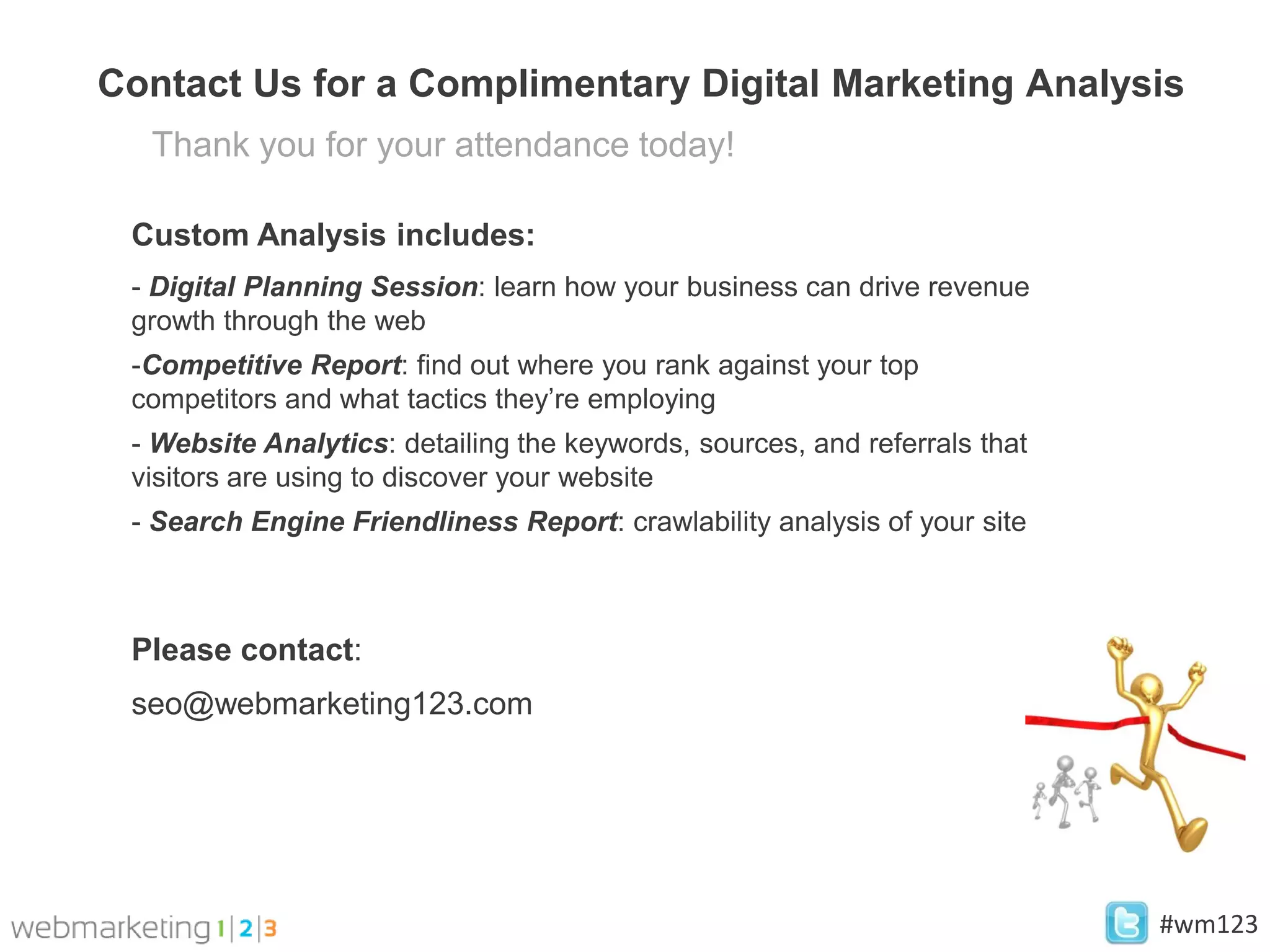 Contact Us for a Complimentary Digital Marketing Analysis
  Thank you for your attendance today!

 Custom Analysis includes:
 - Digital Planning Session: learn how your business can drive revenue
 growth through the web
 -Competitive Report: find out where you rank against your top
 competitors and what tactics they’re employing
 - Website Analytics: detailing the keywords, sources, and referrals that
 visitors are using to discover your website
 - Search Engine Friendliness Report: crawlability analysis of your site



 Please contact:
 seo@webmarketing123.com




                                                                            #wm123
 