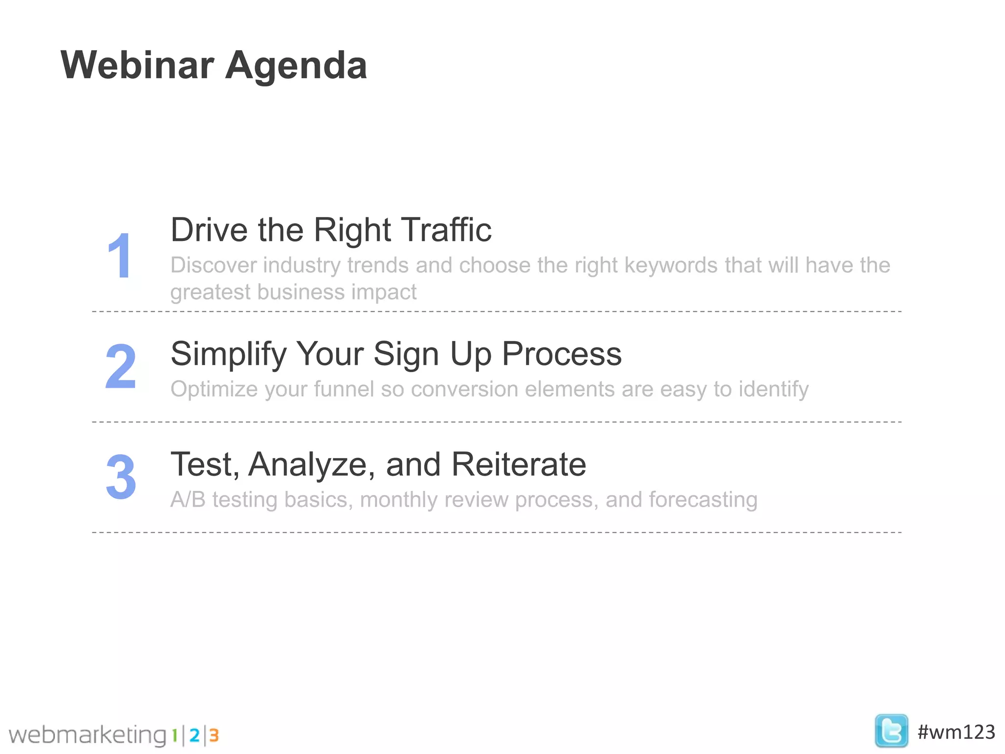 Webinar Agenda



     Drive the Right Traffic
 1   Discover industry trends and choose the right keywords that will have the
     greatest business impact

     Simplify Your Sign Up Process
 2   Optimize your funnel so conversion elements are easy to identify


     Test, Analyze, and Reiterate
 3   A/B testing basics, monthly review process, and forecasting




                                                                                 #wm123
 