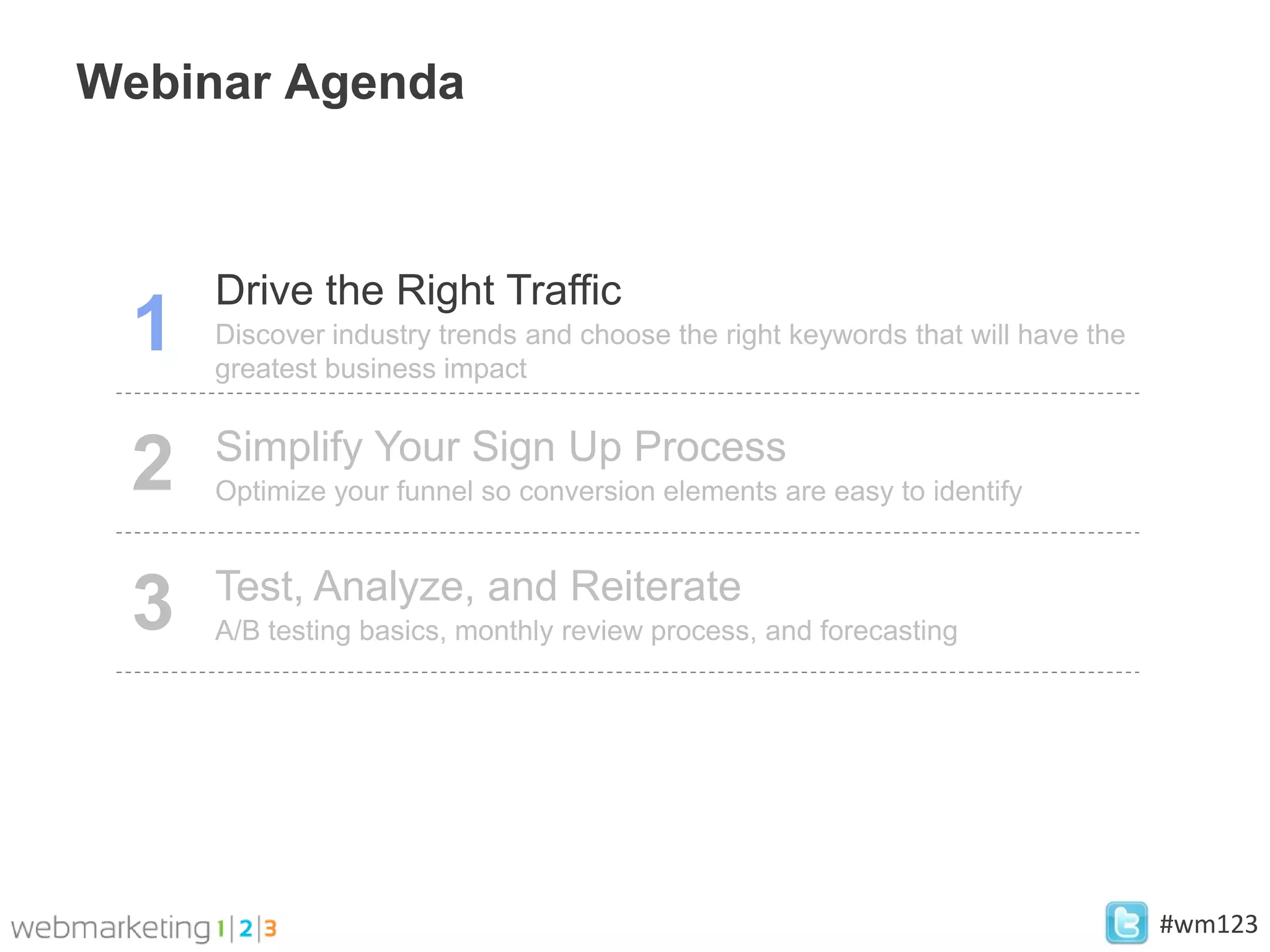 Webinar Agenda



     Drive the Right Traffic
 1   Discover industry trends and choose the right keywords that will have the
     greatest business impact

     Simplify Your Sign Up Process
 2   Optimize your funnel so conversion elements are easy to identify


     Test, Analyze, and Reiterate
 3   A/B testing basics, monthly review process, and forecasting




                                                                                 #wm123
 