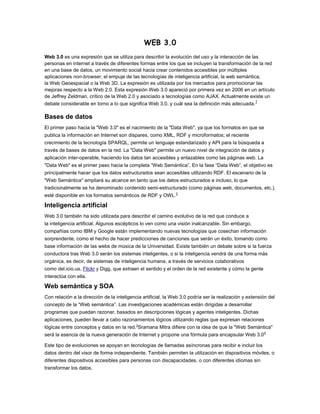 WEB 3.0
Web 3.0 es una expresión que se utiliza para describir la evolución del uso y la interacción de las
personas en internet a través de diferentes formas entre los que se incluyen la transformación de la red
en una base de datos, un movimiento social hacia crear contenidos accesibles por múltiples
aplicaciones non-browser, el empuje de las tecnologías de inteligencia artificial, la web semántica,
la Web Geoespacial o la Web 3D. La expresión es utilizada por los mercados para promocionar las
mejoras respecto a la Web 2.0. Esta expresión Web 3.0 apareció por primera vez en 2006 en un artículo
de Jeffrey Zeldman, crítico de la Web 2.0 y asociado a tecnologías como AJAX. Actualmente existe un
                                                                                                  1
debate considerable en torno a lo que significa Web 3.0, y cuál sea la definición más adecuada.

Bases de datos
El primer paso hacia la "Web 3.0" es el nacimiento de la "Data Web", ya que los formatos en que se
publica la información en Internet son dispares, como XML, RDF y microformatos; el reciente
crecimiento de la tecnología SPARQL, permite un lenguaje estandarizado y API para la búsqueda a
través de bases de datos en la red. La "Data Web" permite un nuevo nivel de integración de datos y
aplicación inter-operable, haciendo los datos tan accesibles y enlazables como las páginas web. La
"Data Web" es el primer paso hacia la completa “Web Semántica”. En la fase “Data Web”, el objetivo es
principalmente hacer que los datos estructurados sean accesibles utilizando RDF. El escenario de la
"Web Semántica" ampliará su alcance en tanto que los datos estructurados e incluso, lo que
tradicionalmente se ha denominado contenido semi-estructurado (como páginas web, documentos, etc.),
esté disponible en los formatos semánticos de RDF y OWL.2

Inteligencia artificial
Web 3.0 también ha sido utilizada para describir el camino evolutivo de la red que conduce a
la inteligencia artificial. Algunos escépticos lo ven como una visión inalcanzable. Sin embargo,
compañías como IBM y Google están implementando nuevas tecnologías que cosechan información
sorprendente, como el hecho de hacer predicciones de canciones que serán un éxito, tomando como
base información de las webs de música de la Universidad. Existe también un debate sobre si la fuerza
conductora tras Web 3.0 serán los sistemas inteligentes, o si la inteligencia vendrá de una forma más
orgánica, es decir, de sistemas de inteligencia humana, a través de servicios colaborativos
como del.icio.us, Flickr y Digg, que extraen el sentido y el orden de la red existente y cómo la gente
interactúa con ella.

Web semántica y SOA
Con relación a la dirección de la inteligencia artificial, la Web 3.0 podría ser la realización y extensión del
concepto de la “Web semántica”. Las investigaciones académicas están dirigidas a desarrollar
programas que puedan razonar, basados en descripciones lógicas y agentes inteligentes. Dichas
aplicaciones, pueden llevar a cabo razonamientos lógicos utilizando reglas que expresan relaciones
lógicas entre conceptos y datos en la red.3Sramana Mitra difiere con la idea de que la "Web Semántica"
será la esencia de la nueva generación de Internet y propone una fórmula para encapsular Web 3.0 4

Este tipo de evoluciones se apoyan en tecnologías de llamadas asíncronas para recibir e incluir los
datos dentro del visor de forma independiente. También permiten la utilización en dispositivos móviles, o
diferentes dispositivos accesibles para personas con discapacidades, o con diferentes idiomas sin
transformar los datos.
 