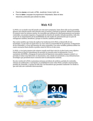 Para los visores: en la web, xHTML, JavaScript, Comet, AJAX, etc.
    Para los datos: Lenguajes de programación interpretados, Base de datos
    relacional y protocolos para solicitar los datos.




                                             Web 4.0
La Web 2 ya va siendo cosa del pasado con esta nueva propuesta, hasta ahora ella nos ha permitido
generar una relación mucho más estrecha entre el usuario e Internet en general, además de permitir
el contacto entre los mismos usarios, ha concedido que millones de cibernautas generen sus propios
contenidos, sus propios negocios y ha generado la creación de mundos virtuales paralelos, todo esto
en pro de un mejoramiento de las posibilidades de este medio de comunicación que no para de
entregarnos cambios, beneficios y porque no decirlo, también problemas.

Hay varios modelos que tratan de explicar las tendencias de la Web y el desarrollo de sus
tecnologías. La que más nos gusta hace un cruce entre la conectividad de las personas, la disposición
de los contenidos, y el uso que hacemos de estos contenidos. Con estas variables podemos definir los
cuatro escenarios hacia donde se predice estará la Web en el año 2020.

La Web 1.0 (no tenia siquiera este número cuando nació hace más de 16 años) tenia como objetivo
inicial (ahora al final lo entendemos) de permitir la conexión entre la información. Con el
nacimiento del HTML, el lenguaje de marcación de hipertexto (esta palabra tampoco existía!), se
permitía el enlace muy fácil entre un documento y otro, dando así nacimiento a una infraestructura
tecnológica que permitiría hacer conexión entre la información existente.

En esta versión de la Web se presentan entonces servidores de archivos, portales de contenido,
sistemas de publicación y suscripción, la posibilidad de tener sitios Web y portales empresariales,
portales de contenido, y encima de todo esto, los buscadores que permiten realmente ver donde es
que está todo este contenido interconectado.
 