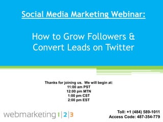 Social Media Marketing Webinar:

  How to Grow Followers &
  Convert Leads on Twitter


     Thanks for joining us. We will begin at:
                  11:00 am PST
                  12:00 pm MTN
                   1:00 pm CST
                   2:00 pm EST


                                             Toll: +1 (484) 589-1011
                                          Access Code: 487-354-779
 