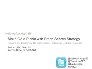 Make Q3 a Picnic with Fresh Search Strategy
Prepare and Initiate Site Re-Optimization Techniques for Better Business
Dial In: (484) 589-1011
Access Code: 347-461-183


                                                          @webmarketing123
                                                          @TravisLowSEO
                                                          @bradleywjoe
                                                          #wm123
 