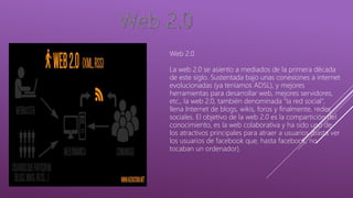 Web 2.0
La web 2.0 se asiento a mediados de la primera década
de este siglo. Sustentada bajo unas conexiones a internet
evolucionadas (ya teníamos ADSL), y mejores
herramientas para desarrollar web, mejores servidores,
etc., la web 2.0, también denominada "la red social",
llena Internet de blogs, wikis, foros y finalmente, redes
sociales. El objetivo de la web 2.0 es la compartición del
conocimiento, es la web colaborativa y ha sido uno de
los atractivos principales para atraer a usuarios (basta ver
los usuarios de facebook que, hasta facebook, no
tocaban un ordenador).
 