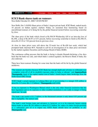 ICICI Bank shares tank on rumours
New Delhi | October 03, 2008 7:05:09 PM IST

New Delhi, Oct 3 (IANS) Share prices of India’s largest private bank, ICICI Bank, tanked nearly
10 percent on Indian equities markets Friday on sustained bear hammering based on
unconfirmed rumours of it being hit by the global financial turmoil before recovering somewhat
by close.

The share price of the bank which closed at Rs.504.50 Wednesday fell to an intra-day low of
Rs.498, a drop of Rs.46.95 or 8.51 percent, before recovering somewhat to finish at Rs.508.35,
down Rs.43.10 or 7.82 percent from its previous close.

At close its share prices were still above the 52-week low of Rs.458 last week, which had
prompted bank chairman M.V. Kamath to call for an investigation of its share price movement
by the market regulator Securities and Exchange Board of India (SEBI).

The continuous selling pressure that the bank is facing is despite Kamath declaring a few days
back that the bank was safe, and which India’s central regulator, the Reserve Bank of India, has
also endorsed.

There have been rumours floating for some time that the bank will be hit by the global financial
meltdown.

‘The rumours are baseless because ICICI Bank has enough depth and solvency to withstand even
a complete write-off of all its doubtful exposure either in India or abroad,’ said Jagannadham
Thunuguntla, head of the capital market arm of India’s fourth largest share brokerage firm, the
Delhi-based SMC Group.

‘ICICI Bank’s actual exposure to Lehman Bros net of provisioning is a meagre $28 million or
about Rs.112 crore (Rs.1.12 billion),’ Thunuguntla told IANS.

‘It has no exposure to Washington Mutual which is the only other financial institution that has
been liquidated and so its exposure to other troubled institutions is not really in danger of being
wiped out,’ he said.

‘The bank’s net worth is $11.7 billion, so the threatened amount is only about 0.03 percent and
that is negligible,’ the analyst said.

‘The bank’s total foreign loans and advances is, however, as is to be expected, largest among
Indian banks at about Rs.541 billion or about $13.5 billion. So, unless its entire foreign portfolio
or a substantial part of it is wiped out, ICICI Bank should have no problems at all,’
Thunuguntla said.
 