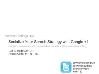 Socialize Your Search Strategy with Google +1
Google’s community spin on search is socially shifting online marketing
Dial In: (484) 589-1011
Access Code: 347-461-183


                                                           @webmarketing123
                                                           @TravisLowSEO
                                                           @bradleywjoe
                                                           #wm123
 