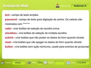 Anderson H.

text - campo de texto simples
password - campo de texto para digitação de senha. Os valores são
mostrados com *******
radio - criar botões de seleção de escolha única.

checkbox - cria botões de seleção de múltipla escolha
submit - criar botões que irão postar os dados do form quando clicado
reset - cria botões que vão apagar os dados do form quando clicado
button - cria botões sem ação nenhuma, usado para eventos de javascript.

Turma:

xxxxxx

2503-B

Aula:

10

Pág:

10 a 17

Extra
Instrutor: Ricardo Paladini Matos

Data:

18-jan-12

2/1/2014

 