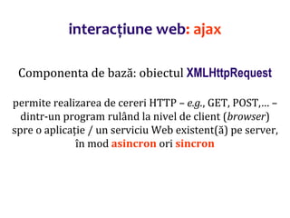 Dr.SabinBuragaprofs.info.uaic.ro/~busaco/
interacțiune web: ajax
Componenta de bază: obiectul XMLHttpRequest
permite realizarea de cereri HTTP – e.g., GET, POST,… –
dintr-un program rulând la nivel de client (browser)
spre o aplicație / un serviciu Web existent(ă) pe server,
în mod asincron ori sincron
 