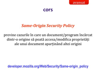 Dr.SabinBuragaprofs.info.uaic.ro/~busaco/
Same-Origin Security Policy
previne cazurile în care un document/program încărcat
dintr-o origine să poată accesa/modifica proprietăți
ale unui document aparținând altei origini
developer.mozilla.org/Web/Security/Same-origin_policy
avansat
cors
 