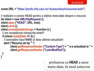 Dr.SabinBuragaprofs.info.uaic.ro/~busaco/
interactiune web: ajax – studiu de cazconst URL = "https://profs.info.uaic.ro/~busaco/teach/courses/web/";
// realizăm o cerere HEAD pentru a obține meta-date despre o resursă
let client = new XMLHttpRequest ();
client.open ("HEAD", URL, true);
client.send ();
client.onreadystatechange = function () {
// am recepționat câmpurile-antet?
if (client.readyState == 2) {
// semnalăm tipul MIME și data ultimei actualizări
alert ("Resursa de tip '" +
client.getResponseHeader ("Content-Type") + "' s-a actualizat la " +
client.getResponseHeader ("Last-Modified"));
}
}
preluarea cu HEAD a unor
meta-date, în mod asincron
avansat
 
